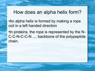 How does an alpha helix form?
●
An alpha helix is formed by making a rope
coil in a left handed direction
●
In proteins, the rope is represented by the N-
C-C-N-C-C-N .... backbone of the polypeptide
chain.
 