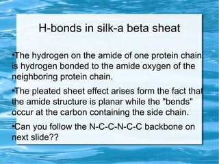 H-bonds in silk-a beta sheat
●
The hydrogen on the amide of one protein chain
is hydrogen bonded to the amide oxygen of the
neighboring protein chain.
●
The pleated sheet effect arises form the fact that
the amide structure is planar while the "bends"
occur at the carbon containing the side chain.
●
Can you follow the N-C-C-N-C-C backbone on
next slide??
 
