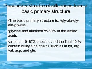 Secondary structre of silk arises from a
basic primary structure
●
The basic primary structure is: -gly-ala-gly-
ala-gly-ala-.
●
glycine and alanine=75-80% of the amino
acids
●
another 10-15% is serine and the final 10 %
contain bulky side chains such as in tyr, arg,
val, asp, and glu.
 