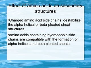 Effect of amino acids on secondary
structures
●
Charged amino acid side chains destabilize
the alpha helical or beta-pleated sheat
structures.
●
amino acids containing hydrophobic side
chains are compatible with the formation of
alpha helices and beta pleated sheats.
 