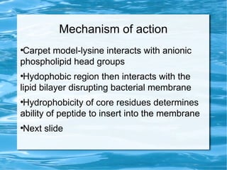 Mechanism of action
●
Carpet model-lysine interacts with anionic
phospholipid head groups
●
Hydophobic region then interacts with the
lipid bilayer disrupting bacterial membrane
●
Hydrophobicity of core residues determines
ability of peptide to insert into the membrane
●
Next slide
 