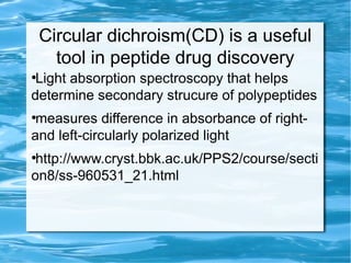 Circular dichroism(CD) is a useful
tool in peptide drug discovery
●
Light absorption spectroscopy that helps
determine secondary strucure of polypeptides
●
measures difference in absorbance of right-
and left-circularly polarized light
●
http://www.cryst.bbk.ac.uk/PPS2/course/secti
on8/ss-960531_21.html
 
