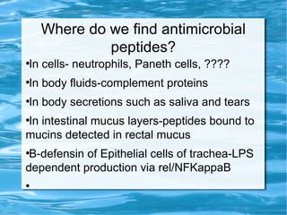 Where do we find antimicrobial
peptides?
●
In cells- neutrophils, Paneth cells, ????
●
In body fluids-complement proteins
●
In body secretions such as saliva and tears
●
In intestinal mucus layers-peptides bound to
mucins detected in rectal mucus
●
Β-defensin of Epithelial cells of trachea-LPS
dependent production via rel/NFKappaB
●
 