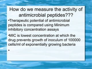 How do we measure the activity of
antimicrobial peptides???
●
Therapeutic potential of antimicrobial
peptides is compared using Minimum
inhibitory concentration assays
●
MIC is lowest concentration at which the
drug prevents growth of inoculum of 100000
cells/ml of exponentially growing bacteria
●
 