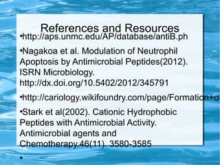 References and Resources●
http://aps.unmc.edu/AP/database/antiB.ph
●
Nagakoa et al. Modulation of Neutrophil
Apoptosis by Antimicrobial Peptides(2012).
ISRN Microbiology.
http://dx.doi.org/10.5402/2012/345791
●
http://cariology.wikifoundry.com/page/Formation+of
●
Stark et al(2002). Cationic Hydrophobic
Peptides with Antimicrobial Activity.
Antimicrobial agents and
Chemotherapy.46(11). 3580-3585
●
 