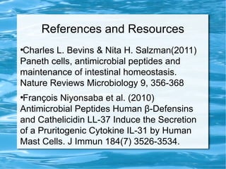 References and Resources
●
Charles L. Bevins & Nita H. Salzman(2011)
Paneth cells, antimicrobial peptides and
maintenance of intestinal homeostasis.
Nature Reviews Microbiology 9, 356-368
●
François Niyonsaba et al. (2010)
Antimicrobial Peptides Human β-Defensins
and Cathelicidin LL-37 Induce the Secretion
of a Pruritogenic Cytokine IL-31 by Human
Mast Cells. J Immun 184(7) 3526-3534.
 