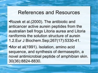 References and Resources
●
Rozek et al.(2000). The antibiotic and
anticancer active aurein peptides from the
australian bell frogs Litoria aurea and Litoria
raniformis the solution structure of aurein
1.2.Eur J Biochem.Sep;267(17):5330-41.
●
Mor et al(1991). Isolation, amino acid
sequence, and synthesis of dermaseptin, a
novel antimicrobial peptide of amphibian skin.
30(36):8824-8830.
 