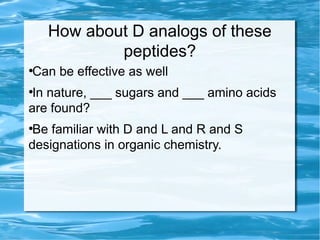 How about D analogs of these
peptides?
●
Can be effective as well
●
In nature, ___ sugars and ___ amino acids
are found?
●
Be familiar with D and L and R and S
designations in organic chemistry.
 