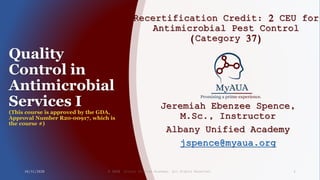 Quality
Control in
Antimicrobial
Services I
(This course is approved by the GDA,
Approval Number R20-00917, which is
the course #)
Recertification Credit: 2 CEU for
Antimicrobial Pest Control
(Category 37)
Jeremiah Ebenzee Spence,
M.Sc., Instructor
Albany Unified Academy
jspence@myaua.org
10/31/2020 © 2020 Albany Unified Academy. All Rights Reserved. 1
 