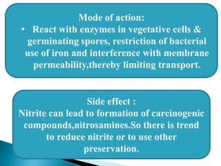 Mode of action:
• React with enzymes in vegetative cells &
germinating spores, restriction of bacterial
use of iron and interference with membrane
permeability,thereby limiting transport.
Side effect :
Nitrite can lead to formation of carcinogenic
compounds,nitrosamines.So there is trend
to reduce nitrite or to use other
preservation.
 