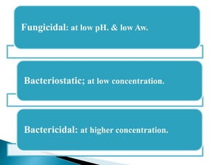 Fungicidal: at low pH. & low Aw.
Bacteriostatic; at low concentration.
Bactericidal: at higher concentration.
 