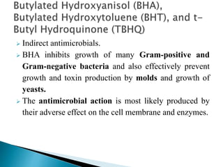  Indirect antimicrobials.
 BHA inhibits growth of many Gram-positive and
Gram-negative bacteria and also effectively prevent
growth and toxin production by molds and growth of
yeasts.
 The antimicrobial action is most likely produced by
their adverse effect on the cell membrane and enzymes.
 