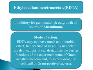 Ethylenediaminetetraacetate(EDTA)
Inhibitory for germination & outgrowth of
spores of c.botulinum.
Mode of action:
EDTA may not have much antimicrobial
effect, but because of its ability to chelate
divalent cations, it can destabilize the barrier
functions of the outer membrane of Gram-
negative bacteria and, to some extent, the
cell wall of Gram-positive bacteria.
 