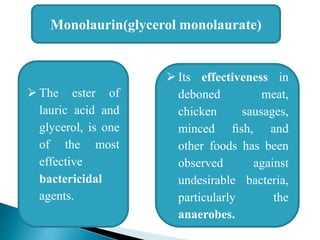 Monolaurin(glycerol monolaurate)
 The ester of
lauric acid and
glycerol, is one
of the most
effective
bactericidal
agents.
 Its effectiveness in
deboned meat,
chicken sausages,
minced ﬁsh, and
other foods has been
observed against
undesirable bacteria,
particularly the
anaerobes.
 