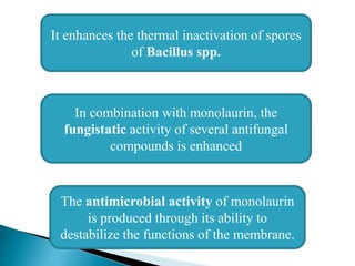 It enhances the thermal inactivation of spores
of Bacillus spp.
In combination with monolaurin, the
fungistatic activity of several antifungal
compounds is enhanced
The antimicrobial activity of monolaurin
is produced through its ability to
destabilize the functions of the membrane.
 