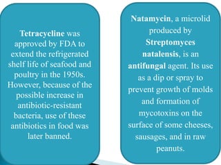 Tetracycline was
approved by FDA to
extend the refrigerated
shelf life of seafood and
poultry in the 1950s.
However, because of the
possible increase in
antibiotic-resistant
bacteria, use of these
antibiotics in food was
later banned.
Natamycin, a microlid
produced by
Streptomyces
natalensis, is an
antifungal agent. Its use
as a dip or spray to
prevent growth of molds
and formation of
mycotoxins on the
surface of some cheeses,
sausages, and in raw
peanuts.
 