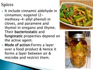 It include cinnamic aldehyde in
cinnamon; eugenol (2-
methoxy-4-allyl phenol) in
cloves, and paramene and
thymol in oregano and thyme.
Their bacteriostatic and
fungistatic properties depend on
the active agent.
 Mode of action:Forms a layer
over a food product & hence it
forms a layer between air &
microbe and restrict them.
 