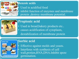 Benzoic acids
• Used in acidified food
• inhibit function of enzymes and membrane
protein ,destroy membrane potential.
Propionic acid
• Used in bread,bakery products etc..
• causes acidification of cytoplasm,
destabilization of membrane protein
Sorbic acid
• Effective against molds and yeasts.
• Interferes with synthesis of cell
wall,protien,RNA,DNA.Inhibit spore
germination.
 