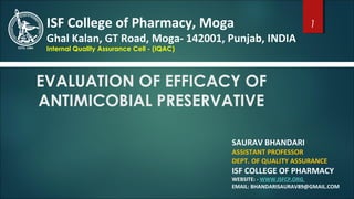 EVALUATION OF EFFICACY OF
ANTIMICOBIAL PRESERVATIVE
SAURAV BHANDARI
ASSISTANT PROFESSOR
DEPT. OF QUALITY ASSURANCE
ISF COLLEGE OF PHARMACY
WEBSITE: - WWW.ISFCP.ORG
EMAIL: BHANDARISAURAV89@GMAIL.COM
ISF College of Pharmacy, Moga
Ghal Kalan, GT Road, Moga- 142001, Punjab, INDIA
Internal Quality Assurance Cell - (IQAC)
1
 