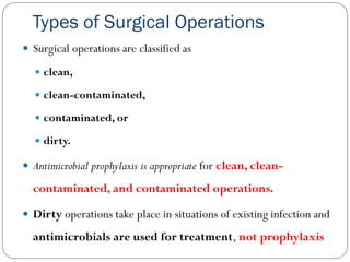 Types of Surgical Operations
 Surgical operations are classified as
 clean,
 clean-contaminated,
 contaminated, or
 dirty.
 Antimicrobial prophylaxis is appropriate for clean, clean-
contaminated, and contaminated operations.
 Dirty operations take place in situations of existing infection and
antimicrobials are used for treatment, not prophylaxis
 