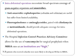  Intra-abdominal operations necessitate broad-spectrum coverage of
gram-negative organisms and anaerobes.
 Anti-anaerobic cephalosporins (cefoxitin and cefotetan) are useful
but suffer from limited availability.
 Fluoroquinolones or aminoglycosides, paired with clindamycin
or metronidazole, should provide adequate coverage for intra-
abdominal operations.
 The Hospital Infection Control Practices Advisory Committee
allows for the use of vancomycin for surgical prophylaxis when
MRSA rates at an institution are “high.”
N.B patients who received cefazolin were more likely to develop an SSI due to MRSA.
 
