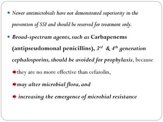  Newer antimicrobials have not demonstrated superiority in the
prevention of SSI and should be reserved for treatment only.
 Broad-spectrum agents,such as Carbapenems
(antipseudomonal penicillins), 3rd & 4th generation
cephalosporins,should be avoided for prophylaxis, because
they are no more effective than cefazolin,
may alter microbial flora,and
increasing the emergence of microbial resistance
 