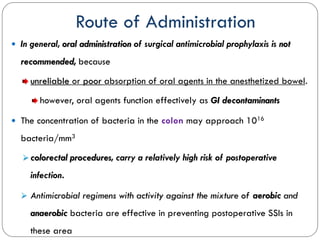 Route of Administration
 In general, oral administration of surgical antimicrobial prophylaxis is not
recommended, because
unreliable or poor absorption of oral agents in the anesthetized bowel.
however, oral agents function effectively as GI decontaminants
 The concentration of bacteria in the colon may approach 1016
bacteria/mm3
 colorectal procedures, carry a relatively high risk of postoperative
infection.
 Antimicrobial regimens with activity against the mixture of aerobic and
anaerobic bacteria are effective in preventing postoperative SSIs in
these area
 