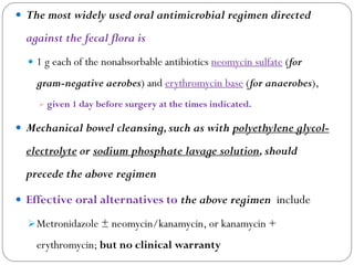  The most widely used oral antimicrobial regimen directed
against the fecal flora is
 1 g each of the nonabsorbable antibiotics neomycin sulfate (for
gram-negative aerobes) and erythromycin base (for anaerobes),
 given 1 day before surgery at the times indicated.
 Mechanical bowel cleansing,such as with polyethylene glycol-
electrolyte or sodium phosphate lavage solution,should
precede the above regimen
 Effective oral alternatives to the above regimen include
Metronidazole ± neomycin/kanamycin, or kanamycin +
erythromycin; but no clinical warranty
 