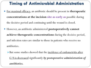 Timing of Antimicrobial Administration
 For maximal efficacy, an antibiotic should be present in therapeutic
concentrations at the incision site as early as possible during
the decisive period and continuing until the wound is closed.
 However, an antibiotic administered postoperatively cannot
achieve therapeutic concentrations during the decisive period,
and infection rates are similar to those in patients who receive no
antibiotics.
But some studies showed that the incidence of endometritis after
C/S is decreased significantly by postoperative administration of
antibiotics.
 