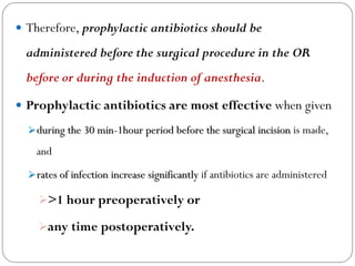  Therefore, prophylactic antibiotics should be
administered before the surgical procedure in the OR
before or during the induction of anesthesia.
 Prophylactic antibiotics are most effective when given
during the 30 min-1hour period before the surgical incision is made,
and
rates of infection increase significantly if antibiotics are administered
>1 hour preoperatively or
any time postoperatively.
 
