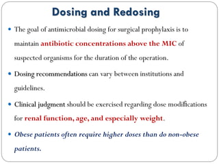 Dosing and Redosing
 The goal of antimicrobial dosing for surgical prophylaxis is to
maintain antibiotic concentrations above the MIC of
suspected organisms for the duration of the operation.
 Dosing recommendations can vary between institutions and
guidelines.
 Clinical judgment should be exercised regarding dose modiﬁcations
for renal function, age, and especially weight.
 Obese patients often require higher doses than do non-obese
patients.
 