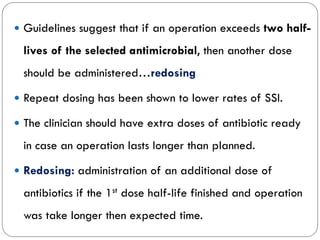  Guidelines suggest that if an operation exceeds two half-
lives of the selected antimicrobial, then another dose
should be administered…redosing
 Repeat dosing has been shown to lower rates of SSI.
 The clinician should have extra doses of antibiotic ready
in case an operation lasts longer than planned.
 Redosing: administration of an additional dose of
antibiotics if the 1st dose half-life finished and operation
was take longer then expected time.
 