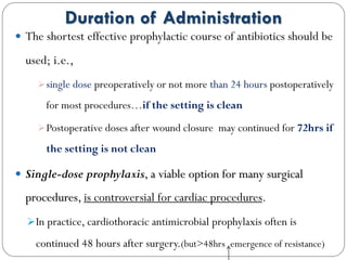 Duration of Administration
 The shortest effective prophylactic course of antibiotics should be
used; i.e.,
single dose preoperatively or not more than 24 hours postoperatively
for most procedures…if the setting is clean
Postoperative doses after wound closure may continued for 72hrs if
the setting is not clean
 Single-dose prophylaxis, a viable option for many surgical
procedures, is controversial for cardiac procedures.
In practice, cardiothoracic antimicrobial prophylaxis often is
continued 48 hours after surgery.(but>48hrs emergence of resistance)
 