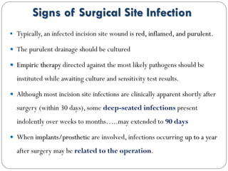 Signs of Surgical Site Infection
 Typically, an infected incision site wound is red, inflamed, and purulent.
 The purulent drainage should be cultured
 Empiric therapy directed against the most likely pathogens should be
instituted while awaiting culture and sensitivity test results.
 Although most incision site infections are clinically apparent shortly after
surgery (within 30 days), some deep-seated infections present
indolently over weeks to months…..may extended to 90 days
 When implants/prosthetic are involved, infections occurring up to a year
after surgery may be related to the operation.
 