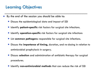 Learning Objectives
 By the end of the session you should be able to:
 Discuss the epidemiological data and impact of SSI
 Identify patient-specific risk factors for surgical site infections.
 Identify operation-specific risk factors for surgical site infections
 List common pathogens responsible for surgical site infections.
 Discuss the importance of timing, duration, and re-dosing in relation to
antimicrobial prophylaxis in surgery.
 Discuss selection and administration of antibiotic therapy for surgical
procedures.
 Identify non-antimicrobial methods that can reduce the risk of SSI
 