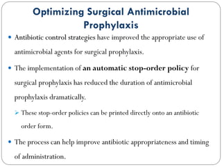 Optimizing Surgical Antimicrobial
Prophylaxis
 Antibiotic control strategies have improved the appropriate use of
antimicrobial agents for surgical prophylaxis.
 The implementation of an automatic stop-order policy for
surgical prophylaxis has reduced the duration of antimicrobial
prophylaxis dramatically.
 These stop-order policies can be printed directly onto an antibiotic
order form.
 The process can help improve antibiotic appropriateness and timing
of administration.
 
