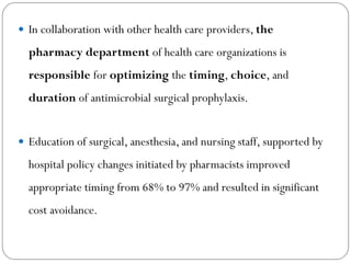  In collaboration with other health care providers, the
pharmacy department of health care organizations is
responsible for optimizing the timing, choice, and
duration of antimicrobial surgical prophylaxis.
 Education of surgical, anesthesia, and nursing staff, supported by
hospital policy changes initiated by pharmacists improved
appropriate timing from 68% to 97% and resulted in significant
cost avoidance.
 