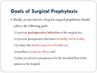 Goals of Surgical Prophylaxis
 Ideally, an anti-infective drug for surgical prophylaxis should
achieve the following goals:
(1) prevent postoperative infection of the surgical site,
(2) prevent postoperative infectious morbidity and mortality,
(3) reduce the duration and cost of health care,
(4) produce no adverse effects, and
(5) have no adverse consequences for the microbial flora of the
patient or the hospital.
 