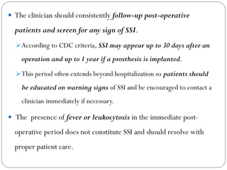  The clinician should consistently follow-up post-operative
patients and screen for any sign of SSI.
According to CDC criteria, SSI may appear up to 30 days after an
operation and up to 1 year if a prosthesis is implanted.
This period often extends beyond hospitalization so patients should
be educated on warning signs of SSI and be encouraged to contact a
clinician immediately if necessary.
 The presence of fever or leukocytosis in the immediate post-
operative period does not constitute SSI and should resolve with
proper patient care.
 