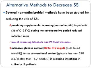 Alternative Methods to Decrease SSI
 Several non-antimicrobial methods have been studied for
reducing the risk of SSI.
providing supplemental warming(normothermia) to patients
(36.6°C -38°C) during the intraoperative period reduced
infection rates
use of warming blankets and IV fluid warmers
intensive glucose control [80 to 110 mg/dL (4.44 to 6.1
mmol/L)] versus conventional control [glucose less than 210
mg/dL (less than 11.7 mmol/L)] in reducing infections in
critically ill patients.
 