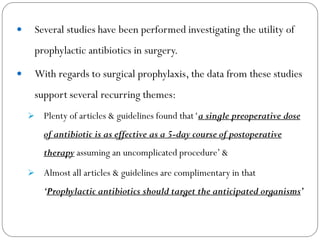  Several studies have been performed investigating the utility of
prophylactic antibiotics in surgery.
 With regards to surgical prophylaxis, the data from these studies
support several recurring themes:
 Plenty of articles & guidelines found that‘a single preoperative dose
of antibiotic is as effective as a 5-day course of postoperative
therapy assuming an uncomplicated procedure’&
 Almost all articles & guidelines are complimentary in that
‘Prophylactic antibiotics should target the anticipated organisms’
 