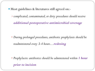  Most guidelines & literatures still agreed on:-
complicated,contaminated,or dirty procedures should receive
additional postoperative antimicrobial coverage
 During prolonged procedures,antibiotic prophylaxis should be
readministered every 3-4 hours…redosing
 Prophylactic antibiotics should be administered within 1 hour
prior to incision
 