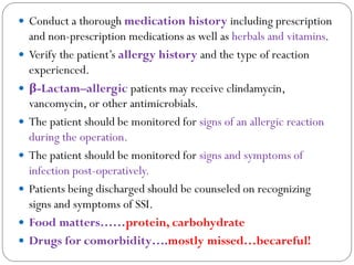  Conduct a thorough medication history including prescription
and non-prescription medications as well as herbals and vitamins.
 Verify the patient’s allergy history and the type of reaction
experienced.
 β-Lactam–allergic patients may receive clindamycin,
vancomycin, or other antimicrobials.
 The patient should be monitored for signs of an allergic reaction
during the operation.
 The patient should be monitored for signs and symptoms of
infection post-operatively.
 Patients being discharged should be counseled on recognizing
signs and symptoms of SSI.
 Food matters……protein, carbohydrate
 Drugs for comorbidity….mostly missed…becareful!
 