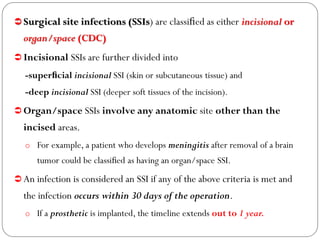  Surgical site infections (SSIs) are classiﬁed as either incisional or
organ/space (CDC)
 Incisional SSIs are further divided into
-superﬁcial incisional SSI (skin or subcutaneous tissue) and
-deep incisional SSI (deeper soft tissues of the incision).
 Organ/space SSIs involve any anatomic site other than the
incised areas.
o For example, a patient who develops meningitis after removal of a brain
tumor could be classiﬁed as having an organ/space SSI.
 An infection is considered an SSI if any of the above criteria is met and
the infection occurs within 30 days of the operation.
o If a prosthetic is implanted, the timeline extends out to 1 year.
 