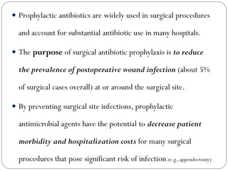  Prophylactic antibiotics are widely used in surgical procedures
and account for substantial antibiotic use in many hospitals.
 The purpose of surgical antibiotic prophylaxis is to reduce
the prevalence of postoperative wound infection (about 5%
of surgical cases overall) at or around the surgical site.
 By preventing surgical site infections, prophylactic
antimicrobial agents have the potential to decrease patient
morbidity and hospitalization costs for many surgical
procedures that pose significant risk of infection.(e.g., appendectomy)
 