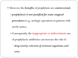 However, the benefits of prophylaxis are controversial,
prophylaxis is not justified for some surgical
procedures (e.g., urologic operations in patients with
sterile urine).
Consequently, the inappropriate or indiscriminate use
of prophylactic antibiotics can increase the risk of :
drug toxicity,selection of resistant organisms,and
costs.
 