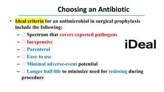 Choosing an Antibiotic
• Ideal criteria for an antimicrobial in surgical prophylaxis
include the following:
– 􀁴 Spectrum that covers expected pathogens
– 􀁴 Inexpensive
– 􀁴 Parenteral
– 􀁴 Easy to use
– 􀁴 Minimal adverse-event potential
– 􀁴 Longer half-life to minimize need for redosing during
procedure
 