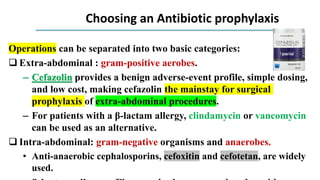 Choosing an Antibiotic prophylaxis
Operations can be separated into two basic categories:
 Extra-abdominal : gram-positive aerobes.
– Cefazolin provides a benign adverse-event profile, simple dosing,
and low cost, making cefazolin the mainstay for surgical
prophylaxis of extra-abdominal procedures.
– For patients with a β-lactam allergy, clindamycin or vancomycin
can be used as an alternative.
 Intra-abdominal: gram-negative organisms and anaerobes.
• Anti-anaerobic cephalosporins, cefoxitin and cefotetan, are widely
used.
 