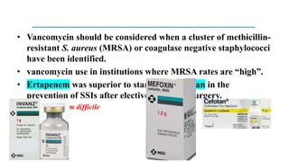 • Vancomycin should be considered when a cluster of methicillin-
resistant S. aureus (MRSA) or coagulase negative staphylococci
have been identified.
• vancomycin use in institutions where MRSA rates are “high”.
• Ertapenem was superior to standard cefotetan in the
prevention of SSIs after elective colorectal surgery.
– Clostridium difficile
 