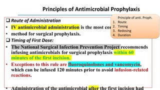 Principles of Antimicrobial Prophylaxis
 Route of Administration
• IV antimicrobial administration is the most common delivery
• method for surgical prophylaxis.
 Timing of First Dose:
• The National Surgical Infection Prevention Project recommends
infusing antimicrobials for surgical prophylaxis within 60
minutes of the first incision.
• Exceptions to this rule are fluoroquinolones and vancomycin,
which can be infused 120 minutes prior to avoid infusion-related
reactions.
Principle of anti. Proph.
1. Route
2. Timing
3. Redosing
4. Duration
 